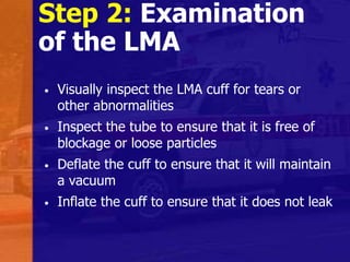 Step 2: Examination
of the LMA
• Visually inspect the LMA cuff for tears or
other abnormalities
• Inspect the tube to ensure that it is free of
blockage or loose particles
• Deflate the cuff to ensure that it will maintain
a vacuum
• Inflate the cuff to ensure that it does not leak
 