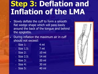Step 3: Deflation and
Inflation of the LMA
• Slowly deflate the cuff to form a smooth
flat wedge shape which will pass easily
around the back of the tongue and behind
the epiglottis.
• During inflation the maximum air in cuff
should not exceed:
– Size 1: 4 ml
– Size 1.5: 7 ml
– Size 2: 10 ml
– Size 2.5: 14 ml
– Size 3: 20 ml
– Size 4: 30 ml
– Size 5: 40 ml
 