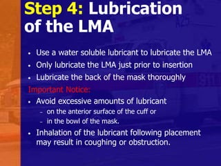 Step 4: Lubrication
of the LMA
• Use a water soluble lubricant to lubricate the LMA
• Only lubricate the LMA just prior to insertion
• Lubricate the back of the mask thoroughly
Important Notice:
• Avoid excessive amounts of lubricant
– on the anterior surface of the cuff or
– in the bowl of the mask.
• Inhalation of the lubricant following placement
may result in coughing or obstruction.
 