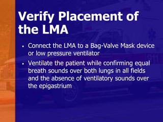 Verify Placement of
the LMA
• Connect the LMA to a Bag-Valve Mask device
or low pressure ventilator
• Ventilate the patient while confirming equal
breath sounds over both lungs in all fields
and the absence of ventilatory sounds over
the epigastrium
 