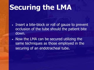 Securing the LMA
• Insert a bite-block or roll of gauze to prevent
occlusion of the tube should the patient bite
down.
• Now the LMA can be secured utilizing the
same techniques as those employed in the
securing of an endotracheal tube.
 