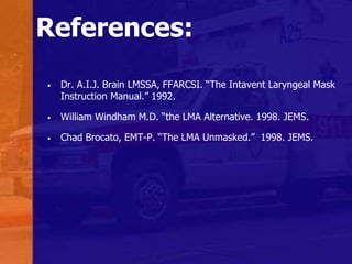 References:
• Dr. A.I.J. Brain LMSSA, FFARCSI. “The Intavent Laryngeal Mask
Instruction Manual.” 1992.
• William Windham M.D. “the LMA Alternative. 1998. JEMS.
• Chad Brocato, EMT-P. “The LMA Unmasked.” 1998. JEMS.
 