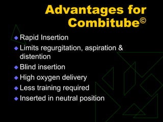 Advantages for
Combitube©
 Rapid Insertion
 Limits regurgitation, aspiration &
distention
 Blind insertion
 High oxygen delivery
 Less training required
 Inserted in neutral position
 
