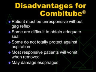 Disadvantages for
Combitube©
 Patient must be unresponsive without
gag reflex
 Some are difficult to obtain adequate
seal
 Some do not totally protect against
aspiration
 Most responsive patients will vomit
when removed
 May damage esophagus
 
