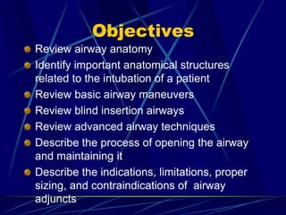 Objectives
Review airway anatomy
Identify important anatomical structures
related to the intubation of a patient
Review basic airway maneuvers
Review blind insertion airways
Review advanced airway techniques
Describe the process of opening the airway
and maintaining it
Describe the indications, limitations, proper
sizing, and contraindications of airway
adjuncts
 