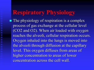 Respiratory Physiology
 The physiology of respiration is a complex
process of gas exchange at the cellular level
(CO2 and O2). When air loaded with oxygen
reaches the alveoli, cellular respiration occurs.
Oxygen inhaled into the lungs is moved into
the alveoli through diffusion at the capillary
level. This oxygen diffuses from areas of
higher concentration to areas of lower
concentration across the cell wall.
 
