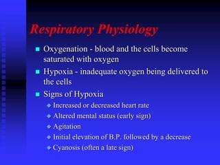 Respiratory Physiology
 Oxygenation - blood and the cells become
saturated with oxygen
 Hypoxia - inadequate oxygen being delivered to
the cells
 Signs of Hypoxia
 Increased or decreased heart rate
 Altered mental status (early sign)
 Agitation
 Initial elevation of B.P. followed by a decrease
 Cyanosis (often a late sign)
 