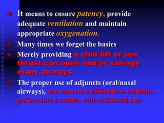  It means to ensure patency, provide
adequate ventilation and maintain
appropriate oxygenation.
 Many times we forget the basics.
 Merely providing a chin lift or jaw
thrust can open and/or salvage
many airways.
 The proper use of adjuncts (oral/nasal
airways), can convert a difficult-to-ventilate
patient into a stable, well-ventilated one.
 