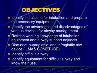 OBJECTIVES
Identify indications for intubation and prepare
the necessary equipment.
Identify the advantages and disadvantages of
various devices for airway management.
Refresh working knowledge of intubation
equipment and airway support adjuncts
Discusse supraglottic and infraglottic aw
device ( LMA& COMBTUBE)
Identify difficult airway.
Identify equipment for difficult airway and
know their use.
 