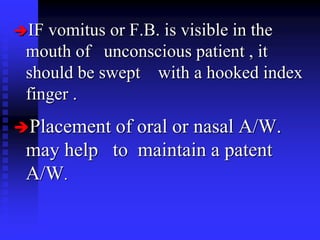 IF vomitus or F.B. is visible in the
mouth of unconscious patient , it
should be swept with a hooked index
finger .
Placement of oral or nasal A/W.
may help to maintain a patent
A/W.
 