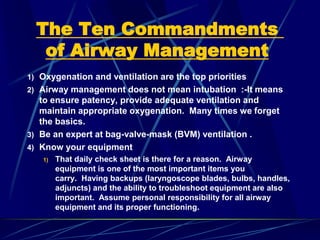 The Ten Commandments
of Airway Management
1) Oxygenation and ventilation are the top priorities
2) Airway management does not mean intubation :-It means
to ensure patency, provide adequate ventilation and
maintain appropriate oxygenation. Many times we forget
the basics.
3) Be an expert at bag-valve-mask (BVM) ventilation .
4) Know your equipment
1) That daily check sheet is there for a reason. Airway
equipment is one of the most important items you
carry. Having backups (laryngoscope blades, bulbs, handles,
adjuncts) and the ability to troubleshoot equipment are also
important. Assume personal responsibility for all airway
equipment and its proper functioning.
 