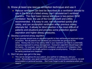 5) Know at least one rescue ventilation technique and use it
 Rescue ventilation can best be described as a ventilation attempt to
use in the face of a failed airway (can’t intubate/can’t ventilate)
scenario. The most basic rescue technique is two-person BVM
ventilation Next, the use of the CombiTube® and LMSis
recommended. It is easy to use, can be inserted quickly and
safely, and can accomplish ventilation when previous airway
attempts fail. It allows for blind insertion in the most difficult of
patients and situations and provides some protection against
aspiration and higher airway pressures.
6) Develop a personal airway algorithm
 Each provider should have an algorithm specific to their skill level and approved scope
of practice. Not all patients and situations you encounter are going to be the
same. Having only one or two airway skills in your repertoire can lead to a potentially
dangerous approach to airway management. Everyone’s algorithm should begin with
the basics. For example, start with BVM ventilation, advance to ET intubation, then
place a Combitube®, and finally perform a surgical cricothyrotomy. This plan should
be calmly practiced and mastered.
7) Don’t let your ego get in the way
 This can be dangerous for your patient, your partner or colleagues, and your
career. Remember, your goal is excellent patient care and a positive outcome, not skill
accumulation or personal success. . Don’t ever forget to ask for assistance when you
need it.
 