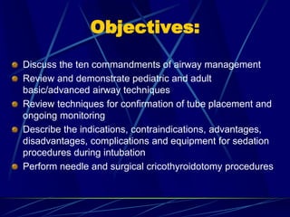 Objectives:
Discuss the ten commandments of airway management
Review and demonstrate pediatric and adult
basic/advanced airway techniques
Review techniques for confirmation of tube placement and
ongoing monitoring
Describe the indications, contraindications, advantages,
disadvantages, complications and equipment for sedation
procedures during intubation
Perform needle and surgical cricothyroidotomy procedures
 