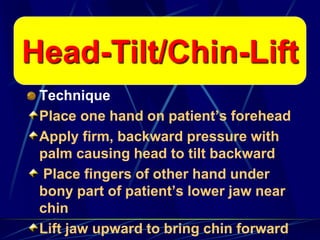 Head-Tilt/Chin-Lift
Technique
Place one hand on patient’s forehead
Apply firm, backward pressure with
palm causing head to tilt backward
Place fingers of other hand under
bony part of patient’s lower jaw near
chin
Lift jaw upward to bring chin forward
Head-Tilt/Chin-Lift
 
