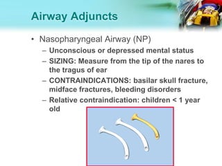 Airway Adjuncts
• Nasopharyngeal Airway (NP)
– Unconscious or depressed mental status
– SIZING: Measure from the tip of the nares to
the tragus of ear
– CONTRAINDICATIONS: basilar skull fracture,
midface fractures, bleeding disorders
– Relative contraindication: children < 1 year
old
 