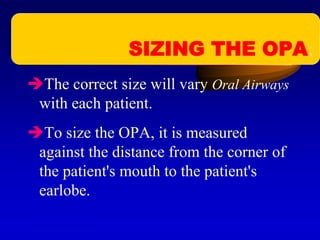 The correct size will vary Oral Airways
with each patient.
To size the OPA, it is measured
against the distance from the corner of
the patient's mouth to the patient's
earlobe.
SIZING THE OPA:
 