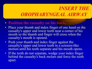 • Position the casualty on his back.
• Place your thumb and index finger of one hand on the
casualty's upper and lower teeth near a corner of his
mouth so the thumb and finger will cross when the
casualty's mouth is opened.
• Push your thumb and index finger against the
casualty's upper and lower teeth in a scissors-like
motion until his teeth separate and his mouth opens.
• If the teeth do not separate, wedge your index finger
behind the casualty's back molars and force the teeth
apart.
INSERT THE
OROPHARYNGEAL AIRWAY :
 
