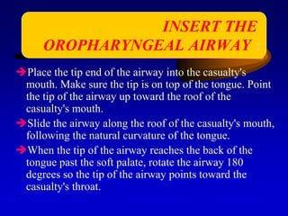 Place the tip end of the airway into the casualty's
mouth. Make sure the tip is on top of the tongue. Point
the tip of the airway up toward the roof of the
casualty's mouth.
Slide the airway along the roof of the casualty's mouth,
following the natural curvature of the tongue.
When the tip of the airway reaches the back of the
tongue past the soft palate, rotate the airway 180
degrees so the tip of the airway points toward the
casualty's throat.
INSERT THE
OROPHARYNGEAL AIRWAY :
 
