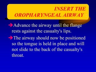 Advance the airway until the flange
rests against the casualty's lips.
The airway should now be positioned
so the tongue is held in place and will
not slide to the back of the casualty's
throat.
INSERT THE
OROPHARYNGEAL AIRWAY :
 