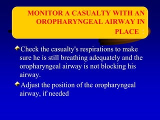 Check the casualty's respirations to make
sure he is still breathing adequately and the
oropharyngeal airway is not blocking his
airway.
Adjust the position of the oropharyngeal
airway, if needed
MONITOR A CASUALTY WITH AN
OROPHARYNGEAL AIRWAY IN
PLACE :
 