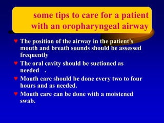 ♥ The position of the airway in the patient’s
mouth and breath sounds should be assessed
frequently
♥ The oral cavity should be suctioned as
needed .
♥ Mouth care should be done every two to four
hours and as needed.
♥ Mouth care can be done with a moistened
swab.
some tips to care for a patient
with an oropharyngeal airway
 