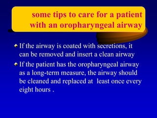 If the airway is coated with secretions, it
can be removed and insert a clean airway
If the patient has the oropharyngeal airway
as a long-term measure, the airway should
be cleaned and replaced at least once every
eight hours .
some tips to care for a patient
with an oropharyngeal airway
 