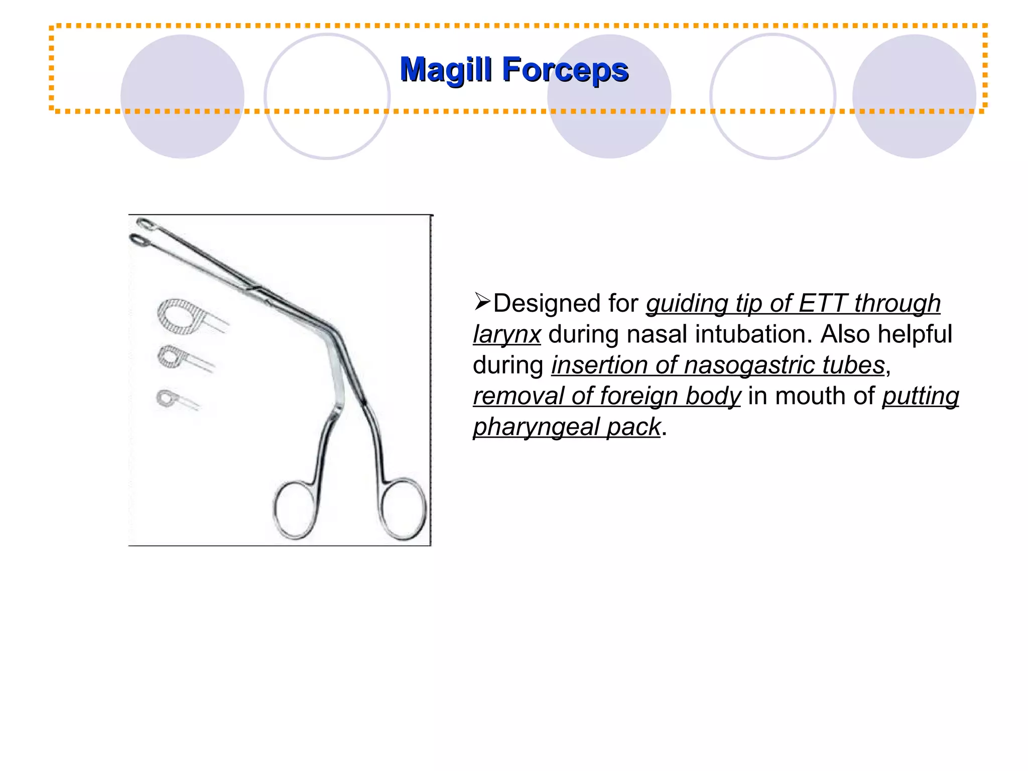 Magill Forceps Designed for  guiding tip of ETT through larynx  during nasal intubation. Also helpful during  insertion of nasogastric tubes ,  removal of foreign body  in mouth of  putting pharyngeal pack . 