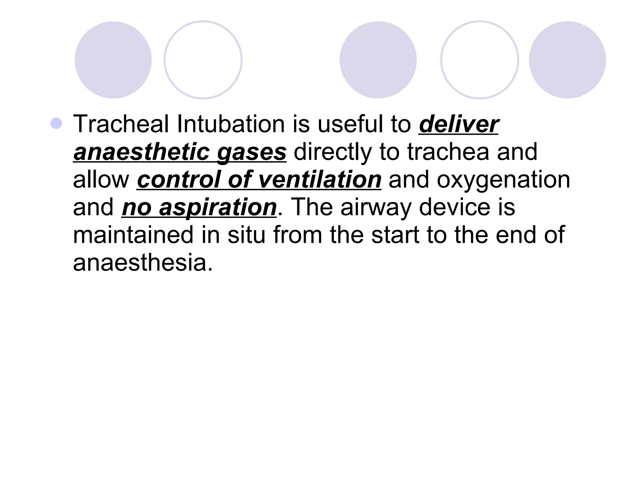 Tracheal Intubation is useful to  deliver anaesthetic gases  directly to trachea and allow  control of ventilation  and oxygenation and  no aspiration . The airway device is maintained in situ from the start to the end of anaesthesia. 
