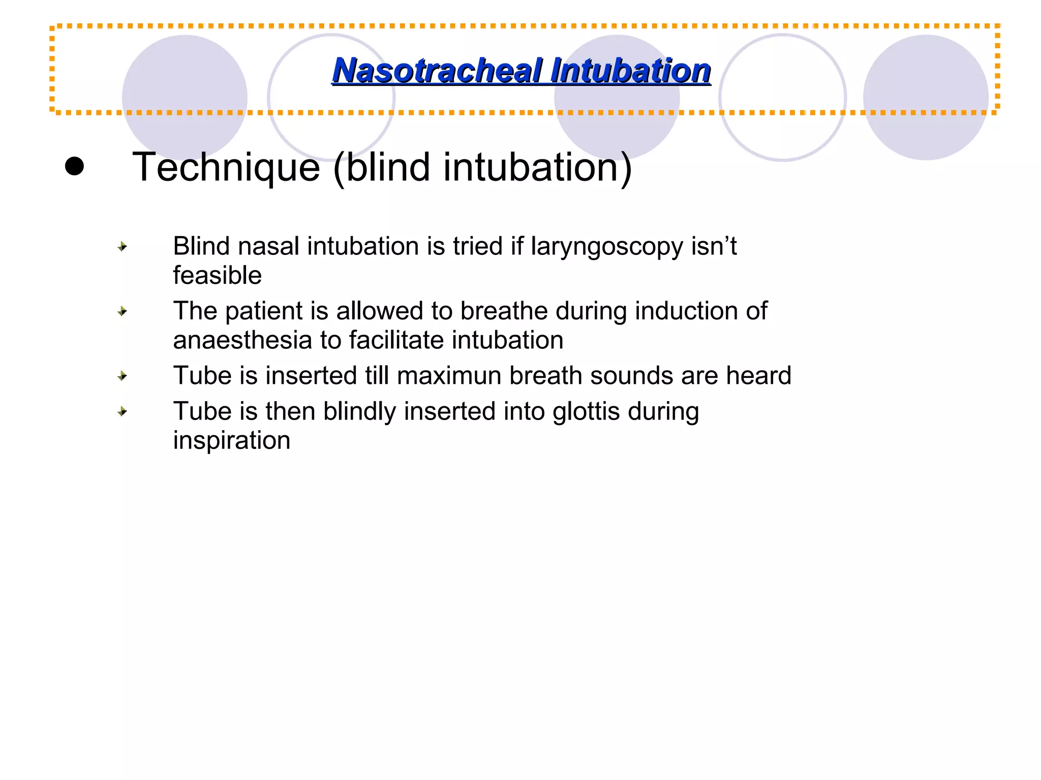 Nasotracheal Intubation Technique (blind intubation) Blind nasal intubation is tried if laryngoscopy isn’t feasible The patient is allowed to breathe during induction of anaesthesia to facilitate intubation Tube is inserted till maximun breath sounds are heard Tube is then blindly inserted into glottis during inspiration 