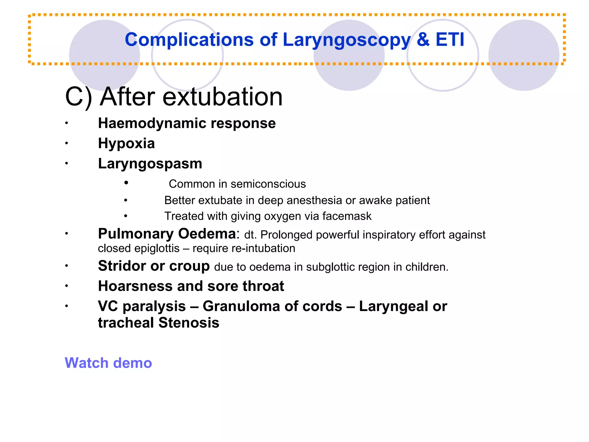 Complications of Laryngoscopy & ETI C) After extubation Haemodynamic response Hypoxia Laryngospasm Common in semiconscious Better extubate in deep anesthesia or awake patient Treated with giving oxygen via facemask Pulmonary Oedema :  dt. Prolonged powerful inspiratory effort against closed epiglottis – require re-intubation Stridor or croup  due to oedema in subglottic region in children. Hoarsness and sore throat VC paralysis – Granuloma of cords – Laryngeal or tracheal Stenosis Watch demo 