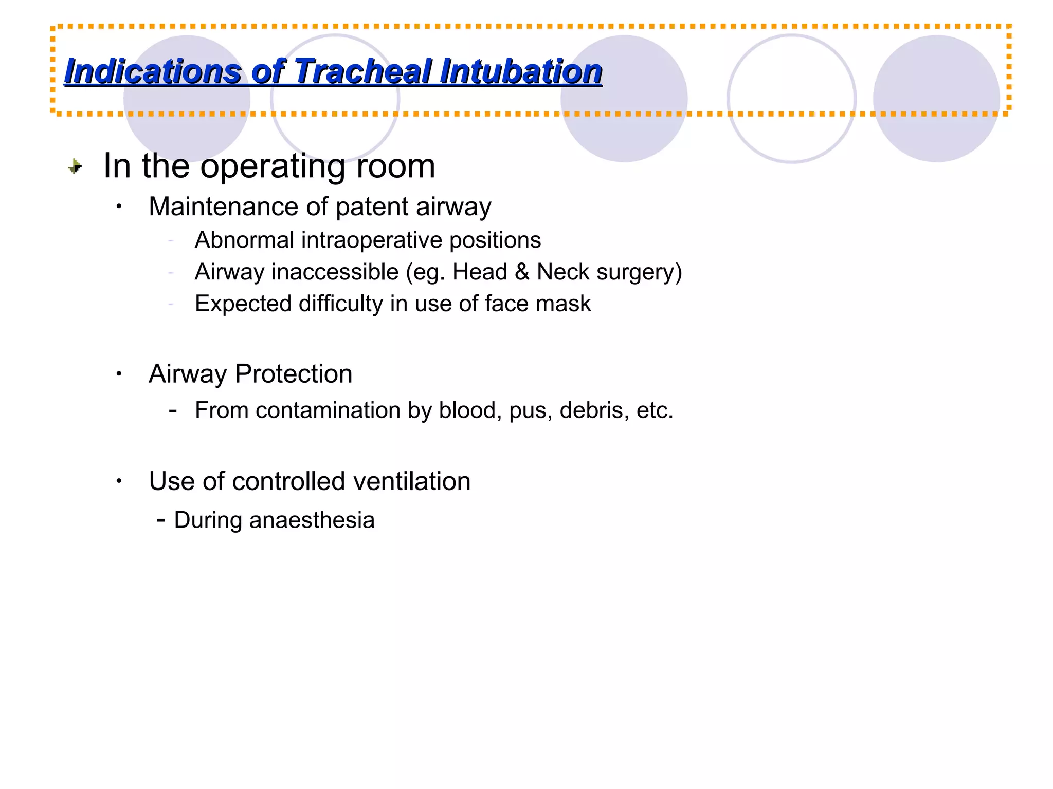 Indications of Tracheal Intubation In the operating room Maintenance of patent airway Abnormal intraoperative positions Airway inaccessible (eg. Head & Neck surgery) Expected difficulty in use of face mask Airway Protection - From contamination by blood, pus, debris, etc. Use of controlled ventilation  -  During anaesthesia 