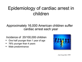 Epidemiology of cardiac arrest in
             children

Approximately 16,000 American children suffer
           cardiac arrest each year

Incidence of 20/100,000 children
 One half younger than 1 year of age
 76% younger than 4 years
 Male predominance


                                        Ann Energ Med .1999
 