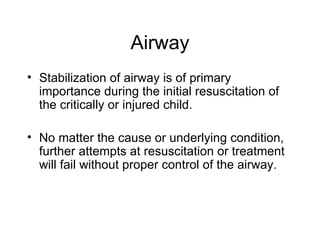 Airway
• Stabilization of airway is of primary
  importance during the initial resuscitation of
  the critically or injured child.

• No matter the cause or underlying condition,
  further attempts at resuscitation or treatment
  will fail without proper control of the airway.
 