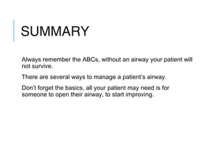 SUMMARY
Always remember the ABCs, without an airway your patient will
not survive.
There are several ways to manage a patient’s airway.
Don’t forget the basics, all your patient may need is for
someone to open their airway, to start improving.
 
