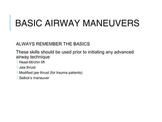 BASIC AIRWAY
MANEUVERS
ALWAYS REMEMBER THE BASICS
These skills should be used prior to initiating any advanced
airway technique
 Head-tilt/chin lift
 Jaw thrust
 Modified jaw thrust (for trauma patients)
 Sellick’s maneuver
 