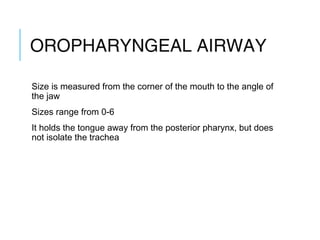 OROPHARYNGEAL
AIRWAY
Size is measured from the corner of the mouth to the angle of
the jaw
Sizes range from 0-6
It holds the tongue away from the posterior pharynx, but does
not isolate the trachea
 