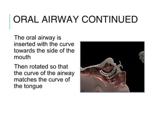 ORAL AIRWAY CONTINUED
The oral airway is
inserted with the curve
towards the side of the
mouth
Then rotated so that
the curve of the airway
matches the curve of
the tongue
 