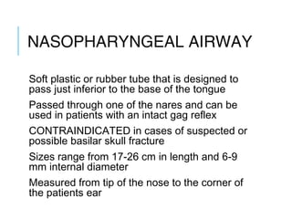 NASOPHARYNGEAL
AIRWAY
Soft plastic or rubber tube that is designed to
pass just inferior to the base of the tongue
Passed through one of the nares and can be
used in patients with an intact gag reflex
CONTRAINDICATED in cases of suspected or
possible basilar skull fracture
Sizes range from 17-26 cm in length and 6-9
mm internal diameter
Measured from tip of the nose to the corner of
the patients ear
 