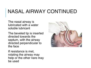 NASAL AIRWAY
CONTINUED
The nasal airway is
lubricated with a water
soluble lubricant
The beveled tip is inserted
directed towards the
septum, with the airway
directed perpendicular to
the face
If resistance is met,
rotating the airway may
help or the other nare may
be used
 