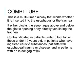 COMBI-TUBE
This is a multi-lumen airway that works whether
it is inserted into the esophagus or the trachea
It either blocks the esophagus above and below
the glottic opening or by directly ventilating the
trachea
Contraindicated in patients under 5 foot tall or
those under 14 years old, in patients who have
ingested caustic substances, patients with
esophageal trauma or disease, and in patients
with an intact gag reflex
 