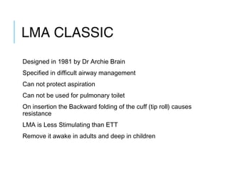 LMA CLASSIC
Designed in 1981 by Dr Archie Brain
Specified in difficult airway management
Can not protect aspiration
Can not be used for pulmonary toilet
On insertion the Backward folding of the cuff (tip roll) causes
resistance
LMA is Less Stimulating than ETT
Remove it awake in adults and deep in children
 