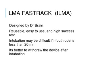 LMA FASTRACK (ILMA)
Designed by Dr Brain
Reusable, easy to use, and high success
rate
Intubation may be difficult if mouth opens
less than 20 mm
Its better to withdraw the device after
intubation
 