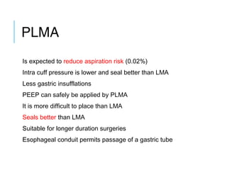 PLMA
Is expected to reduce aspiration risk (0.02%)
Intra cuff pressure is lower and seal better than LMA
Less gastric insufflations
PEEP can safely be applied by PLMA
It is more difficult to place than LMA
Seals better than LMA
Suitable for longer duration surgeries
Esophageal conduit permits passage of a gastric tube
 