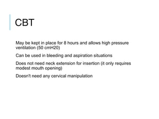 CBT
May be kept in place for 8 hours and allows high pressure
ventilation (50 cmH20)
Can be used in bleeding and aspiration situations
Does not need neck extension for insertion (it only requires
modest mouth opening)
Doesn't need any cervical manipulation
 
