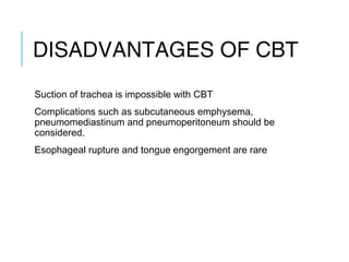 DISADVANTAGES OF CBT
Suction of trachea is impossible with CBT
Complications such as subcutaneous emphysema,
pneumomediastinum and pneumoperitoneum should be
considered.
Esophageal rupture and tongue engorgement are rare
 
