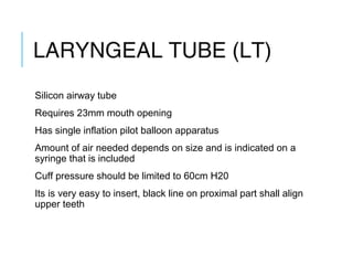 LARYNGEAL TUBE (LT)
Silicon airway tube
Requires 23mm mouth opening
Has single inflation pilot balloon apparatus
Amount of air needed depends on size and is indicated on a
syringe that is included
Cuff pressure should be limited to 60cm H20
Its is very easy to insert, black line on proximal part shall align
upper teeth
 