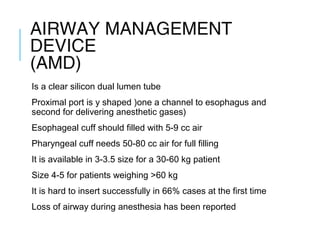 AIRWAY MANAGEMENT
DEVICE
(AMD)
Is a clear silicon dual lumen tube
Proximal port is y shaped )one a channel to esophagus and
second for delivering anesthetic gases)
Esophageal cuff should filled with 5-9 cc air
Pharyngeal cuff needs 50-80 cc air for full filling
It is available in 3-3.5 size for a 30-60 kg patient
Size 4-5 for patients weighing >60 kg
It is hard to insert successfully in 66% cases at the first time
Loss of airway during anesthesia has been reported
 