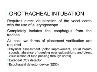 OROTRACHEAL
INTUBATION
Requires direct visualization of the vocal cords
with the use of a laryngoscope
Completely isolates the esophagus from the
trachea
At least two forms of placement verification are
required
Physical assessment (color improvement, equal breath
sounds, absence of gurgling over epigastrium, and direct
visualization of tube passing through cords)
End-tidal CO2 detector
Esophageal detector device (EDD)
 