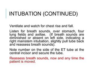 INTUBATION
(CONTINUED)
Ventilate and watch for chest rise and fall.
Listen for breath sounds, over stomach, four
lung fields and axillae. (If breath sounds are
diminished or absent on left side, indicating a
right mainstem intubation, slightly pull tube back
and reassess breath sounds).
Note number on the side of the ET tube at the
central incisor and secure the tube.
Reassess breath sounds, now and any time the
patient is moved.
 