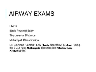 AIRWAY EXAMS
PMHx
Basic Physical Exam
Thyromental Distance
Mallampati Classification
Dr. Binnions “Lemon” Law (Look externally; Evaluate using
the 3:3:2 rule; Mallampati classification; Obstruction;
Neck mobility)
 